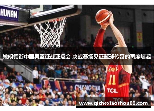 姚明领衔中国男篮征战亚运会 决战赛场见证篮球传奇的再度崛起
