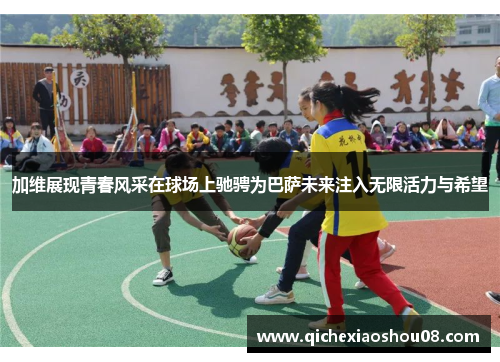 加维展现青春风采在球场上驰骋为巴萨未来注入无限活力与希望