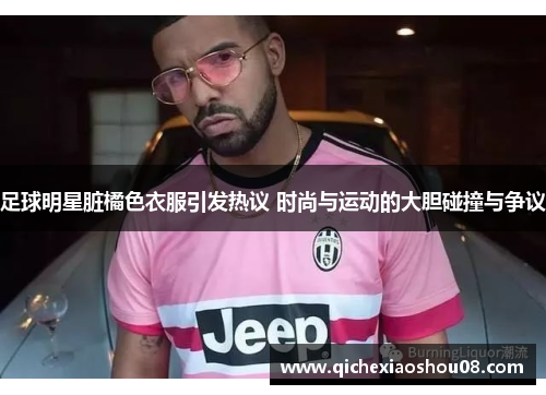 足球明星脏橘色衣服引发热议 时尚与运动的大胆碰撞与争议