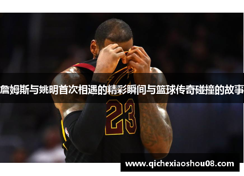 詹姆斯与姚明首次相遇的精彩瞬间与篮球传奇碰撞的故事