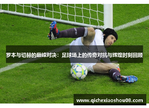 罗本与切赫的巅峰对决：足球场上的传奇对抗与辉煌时刻回顾